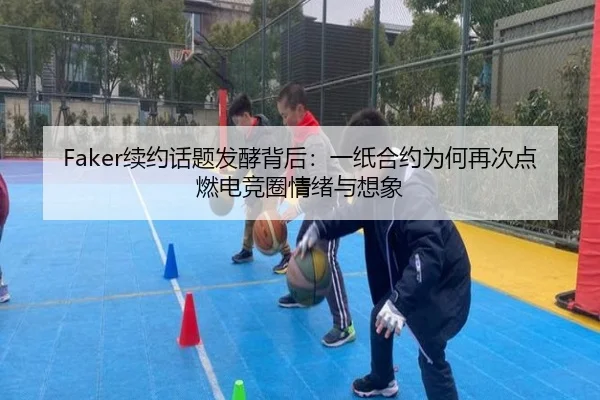 Faker续约话题发酵背后：一纸合约为何再次点燃电竞圈情绪与想象
